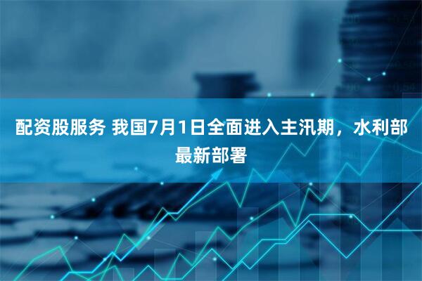 配资股服务 我国7月1日全面进入主汛期，水利部最新部署