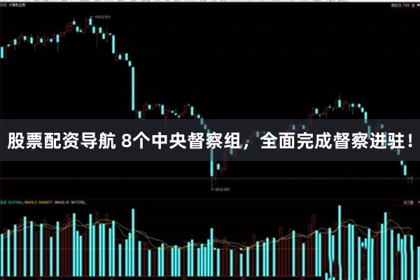 股票配资导航 8个中央督察组，全面完成督察进驻！