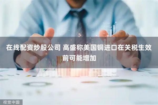 在线配资炒股公司 高盛称美国铜进口在关税生效前可能增加