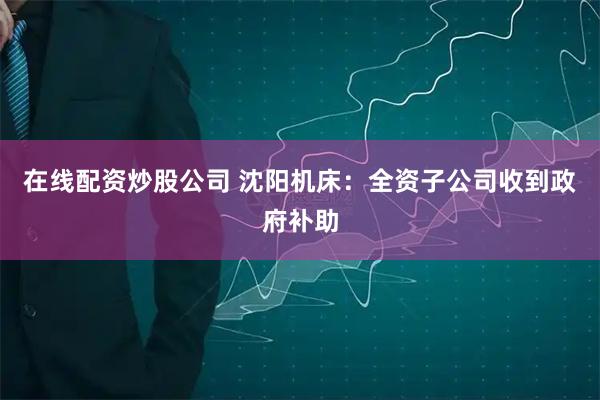在线配资炒股公司 沈阳机床：全资子公司收到政府补助