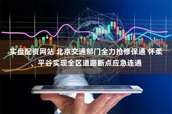 实盘配资网站 北京交通部门全力抢修保通 怀柔、平谷实现全区道路断点应急连通