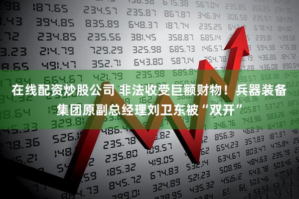 在线配资炒股公司 非法收受巨额财物！兵器装备集团原副总经理刘卫东被“双开”