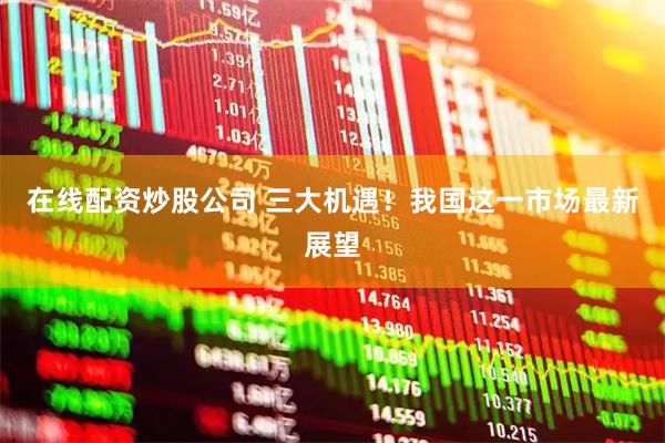 在线配资炒股公司 三大机遇！我国这一市场最新展望