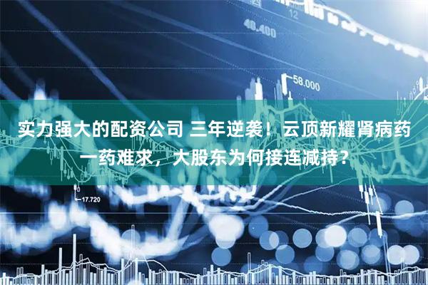 实力强大的配资公司 三年逆袭！云顶新耀肾病药一药难求，大股东为何接连减持？