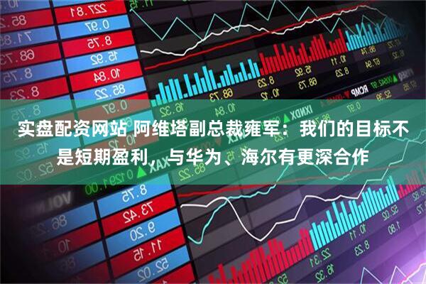 实盘配资网站 阿维塔副总裁雍军：我们的目标不是短期盈利，与华为、海尔有更深合作