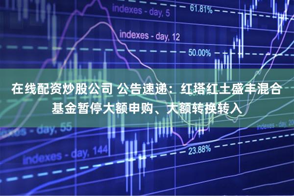 在线配资炒股公司 公告速递：红塔红土盛丰混合基金暂停大额申购、大额转换转入
