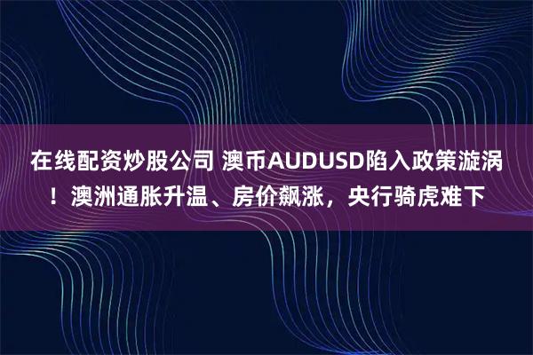 在线配资炒股公司 澳币AUDUSD陷入政策漩涡！澳洲通胀升温、房价飙涨，央行骑虎难下