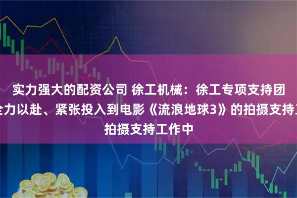 实力强大的配资公司 徐工机械：徐工专项支持团队正全力以赴、紧张投入到电影《流浪地球3》的拍摄支持工作中