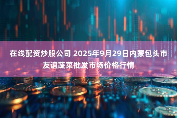 在线配资炒股公司 2025年9月29日内蒙包头市友谊蔬菜批发市场价格行情