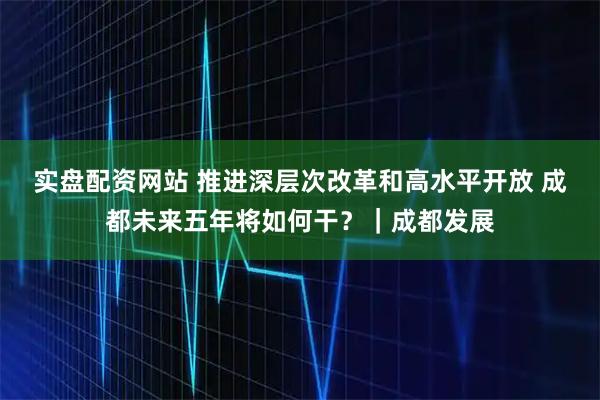 实盘配资网站 推进深层次改革和高水平开放 成都未来五年将如何干？｜成都发展