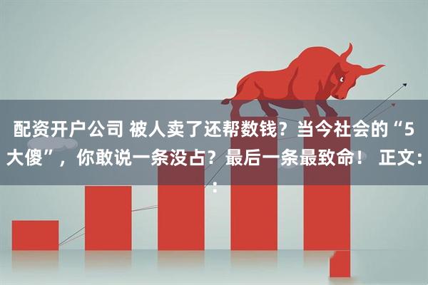 配资开户公司 被人卖了还帮数钱？当今社会的“5大傻”，你敢说一条没占？最后一条最致命！ 正文：