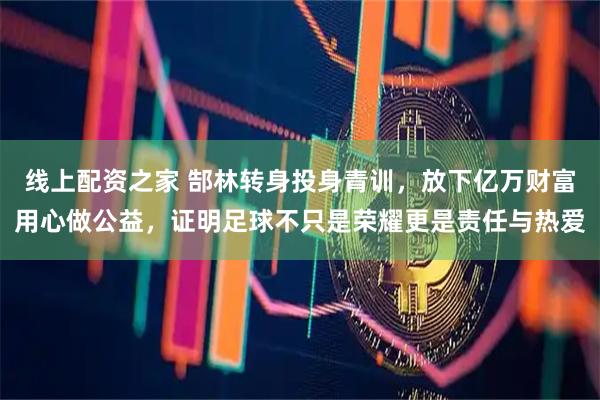 线上配资之家 郜林转身投身青训，放下亿万财富用心做公益，证明足球不只是荣耀更是责任与热爱