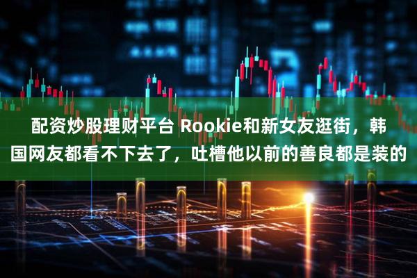 配资炒股理财平台 Rookie和新女友逛街，韩国网友都看不下去了，吐槽他以前的善良都是装的