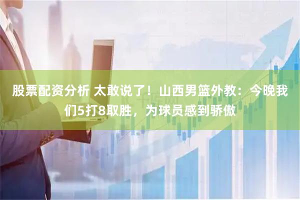 股票配资分析 太敢说了！山西男篮外教：今晚我们5打8取胜，为球员感到骄傲